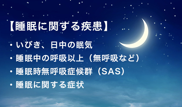【睡眠に関する疾患】
・いびき、日中の眠気
・睡眠中の呼吸以上(無呼吸など)
・睡眠時無呼吸症候群(SAS)
・睡眠に関する症状