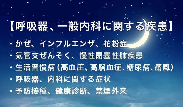 【呼吸器、一般内科に関する疾患】・かぜ、インフルエンザ、花粉症・気管支ぜんそく、慢性閉塞性肺疾患
・生活習慣病(高血圧、高脂血症、糖尿病、痛風)
・呼吸器、内科に関する症状
・予防接種、健康診断、禁煙外来